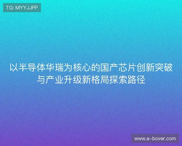 以半导体华瑞为核心的国产芯片创新突破与产业升级新格局探索路径